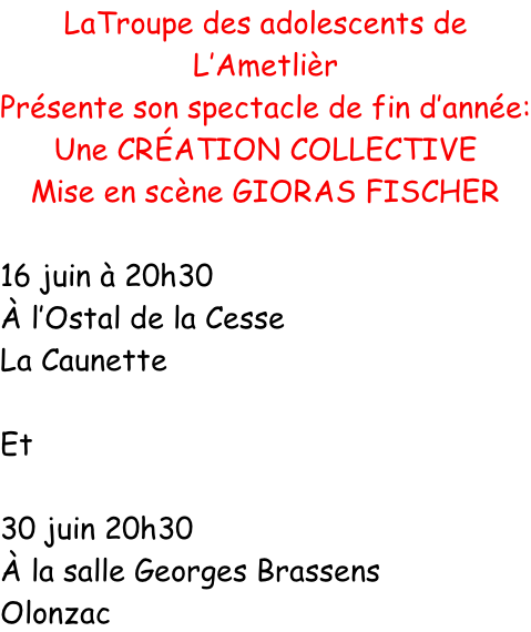 LaTroupe des adolescents de L’Ametlièr Présente son spectacle de fin d’année: Une CRÉATION COLLECTIVE Mise en scène GIORAS FISCHER  16 juin à 20h30 À l’Ostal de la Cesse La Caunette  Et  30 juin 20h30 À la salle Georges Brassens Olonzac